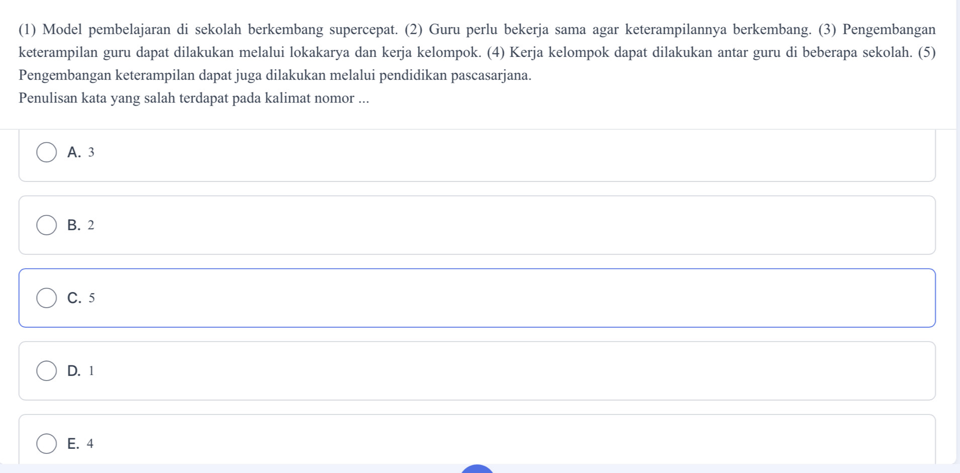 (1) Model pembelajaran di sekolah berkembang supercepat. (2) Guru perlu bekerja sama agar keterampilannya berkembang. (3) Pengembangan
keterampilan guru dapat dilakukan melalui lokakarya dan kerja kelompok. (4) Kerja kelompok dapat dilakukan antar guru di beberapa sekolah. (5)
Pengembangan keterampilan dapat juga dilakukan melalui pendidikan pascasarjana.
Penulisan kata yang salah terdapat pada kalimat nomor ...
A. 3
B. 2
C. 5
D. 1
E. 4