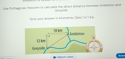 Ambletom 1 
Use Pythagoras' theorem to calculate the direct distance between Ambleton and 
Greyside. 
Give your answer in kilometres (km) to 1 d.p. 
Watch video Answ