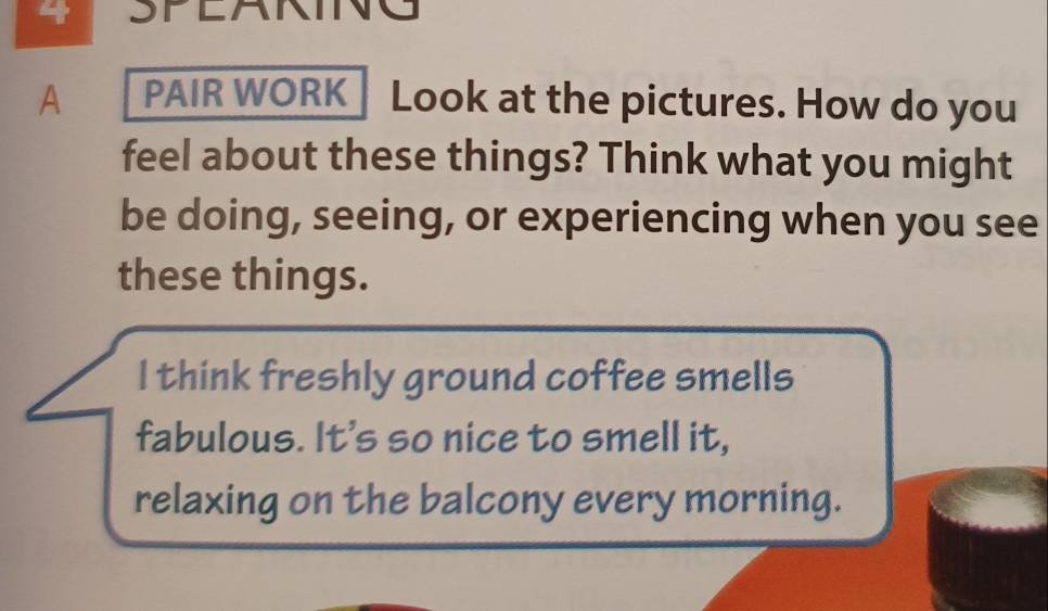 SPEAKING 
A PAIR WORK| Look at the pictures. How do you 
feel about these things? Think what you might 
be doing, seeing, or experiencing when you see 
these things. 
I think freshly ground coffee smells 
fabulous. It's so nice to smell it, 
relaxing on the balcony every morning.