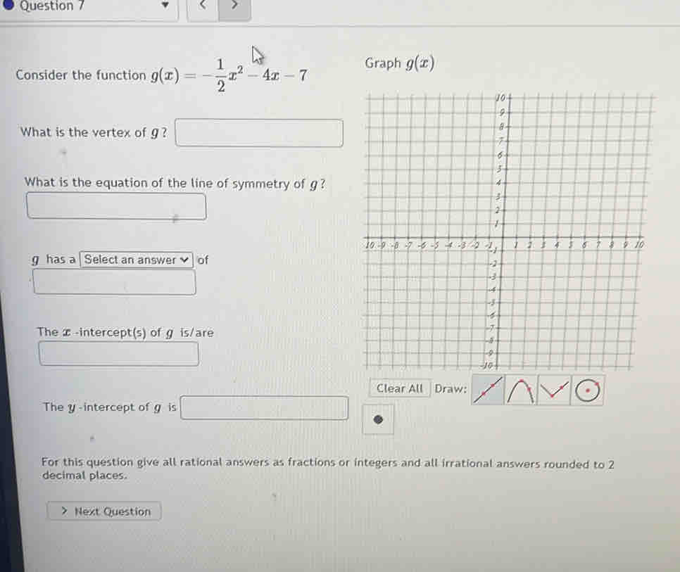 Consider the function g(x)=- 1/2 x^2-4x-7 Graph g(x)
What is the vertex of g ? 
□ 
What is the equation of the line of symmetry of g?
g has a | Select an answer of 
The x -intercept(s) of g is/are 
Clear All Draw: 
The y -intercept of g is □ 
For this question give all rational answers as fractions or integers and all irrational answers rounded to 2
decimal places. 
Next Question