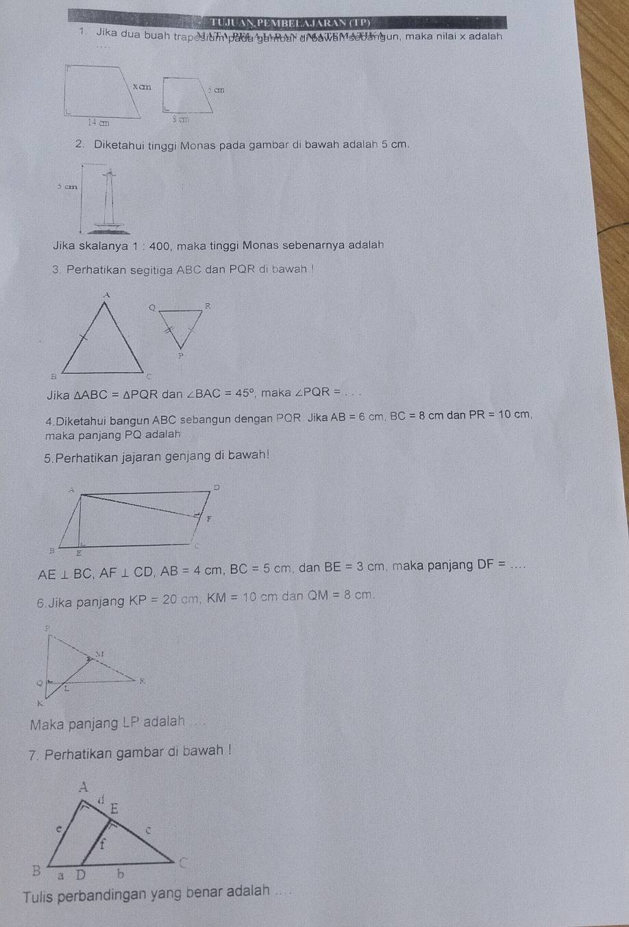 TUJUAN PEMBELAJARAN (TP) 
1. Jika dua buah trapesium padu gambal di bawan sedangun, maka nilai x adalah 
2. Diketahui tinggi Monas pada gambar di bawah adalah 5 cm. 
Jika skalanya 1:400 , maka tinggi Monas sebenarnya adalah 
3. Perhatikan segitiga ABC dan PQR di bawah ! 
Jika △ ABC=△ PQR dan ∠ BAC=45° , maka ∠ PQR= _ 
4.Diketahui bangun ABC sebangun dengan PQR Jika AB=6cm, BC=8cm dan PR=10cm, 
maka panjang PQ adalah 
5.Perhatikan jajaran genjang di bawah!
AE⊥ BC, AF⊥ CD, AB=4cm, BC=5cm dan BE=3cm maka panjang DF= _ 
6.Jika panjang KP=20cm, KM=10cm d anQM=8cm. 
Maka panjang LP adalah 
7. Perhatikan gambar di bawah ! 
Tulis perbandingan yang benar adalah ....