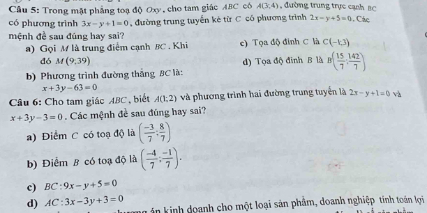 Trong mặt phẳng toạ độ Oxy, cho tam giác ABC có A(3,4) , đường trung trực cạnh BC
có phương trình 3x-y+1=0 , đường trung tuyến kẻ từ C có phương trình 2x-y+5=0. Các
mệnh đề sau đúng hay sai?
a) Gọi M là trung điểm cạnh BC . Khi c) Tọa độ đinh C là C(-1;3)
đó M(9,39) d) Tọa độ đỉnh B là B( 15/7 : 142/7 )
b) Phương trình đường thắng BC là:
x+3y-63=0
Câu 6: Cho tam giác ABC, biết A(1;2) và phương trình hai đường trung tuyển là 2x-y+1=0 và
x+3y-3=0 Các mệnh đề sau đúng hay sai?
a) Điểm C có toạ độ là ( (-3)/7 : 8/7 )
b) Điểm B có toạ độ là ( (-4)/7 ; (-1)/7 ).
c) BC:9x-y+5=0
d) AC:3x-3y+3=0
ng án kinh doanh cho một loại sản phẩm, doanh nghiệp tính toán lợi