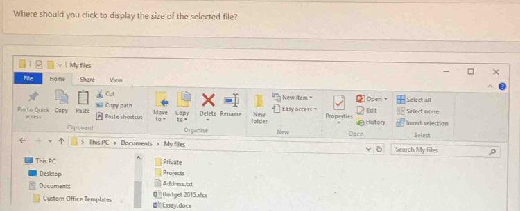 Where should you click to display the size of the selected file? 
My files 
File Home Share View 
Cut New item = Open Select all 
Copy path Edit Select none 
Pin to Quick Copy Paste access Paste shortcut Move to - Copy Delete Rename New Easy access Properties History Invert selection 
folder 
Clipboard Organise New Open Select 
> This PC > Documents > My files Search My files 
This PC Private 
Desktop Projects 
Address.txt 
Documents Budget 2015.xlsx 
Custom Office Templates Essay.docx