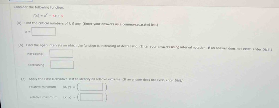 Consider the following function.
f(x)=x^2-4x+5
(a) Find the critical numbers of f, if any. (Enter your answers as a comma-separated list.)
x=□
(b) Find the open intervals on which the function is increasing or decreasing. (Enter your answers using interval notation. If an answer does not exist, enter DNE.) 
increasing □ 
decreasing □ 
(c) Apply the First Derivative Test to identify all relative extrema. (If an answer does not exist, enter DNE.) 
relative minimum (x,y)= (□ )
relative maximum (x,y)=(□ )