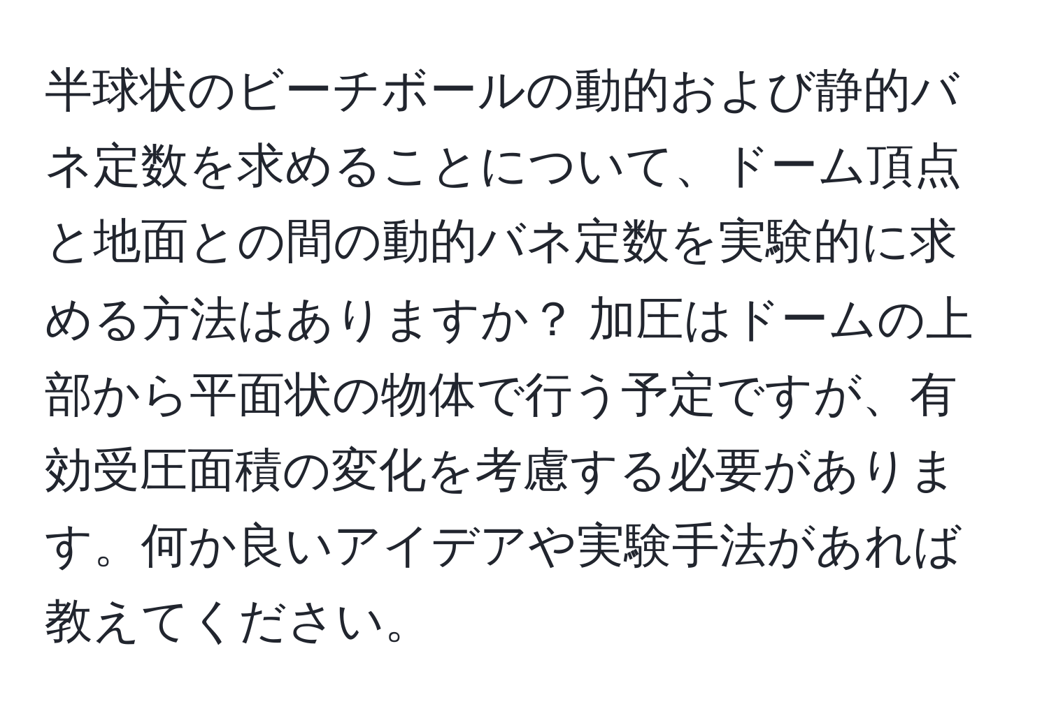 半球状のビーチボールの動的および静的バネ定数を求めることについて、ドーム頂点と地面との間の動的バネ定数を実験的に求める方法はありますか？ 加圧はドームの上部から平面状の物体で行う予定ですが、有効受圧面積の変化を考慮する必要があります。何か良いアイデアや実験手法があれば教えてください。