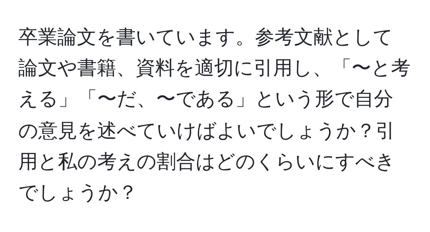 卒業論文を書いています。参考文献として論文や書籍、資料を適切に引用し、「〜と考える」「〜だ、〜である」という形で自分の意見を述べていけばよいでしょうか？引用と私の考えの割合はどのくらいにすべきでしょうか？