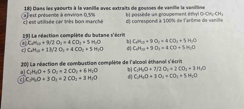 Dans les yaourts à la vanille avec extraits de gousses de vanille la vanilline
a) est présente à environ 0,5% b) possède un groupement éthyl O-CH_2-CH_3
c) est utilisée car très bon marché d) correspond à 100% de l'arôme de vanille
19) La réaction complète du butane s'écrit
a) C_4H_10+9/2O_2=4CO_2+5H_2O b) C_4H_10+9O_2=4CO_2+5H_2O
c) C_4H_10+13/2O_2=4CO_2+5H_2O d) C_4H_10+9O_2=4CO+5H_2O
20) La réaction de combustion complète de l'alcool éthanol s'écrit
a) C_2H_6O+5O_2=2CO_2+6H_2O b) C_2H_6O+7/2O_2=2CO_2+3H_2O
c) C_2H_6O+3O_2=2CO_2+3H_2O d) C_2H_6O+3O_2=CO_2+5H_2O