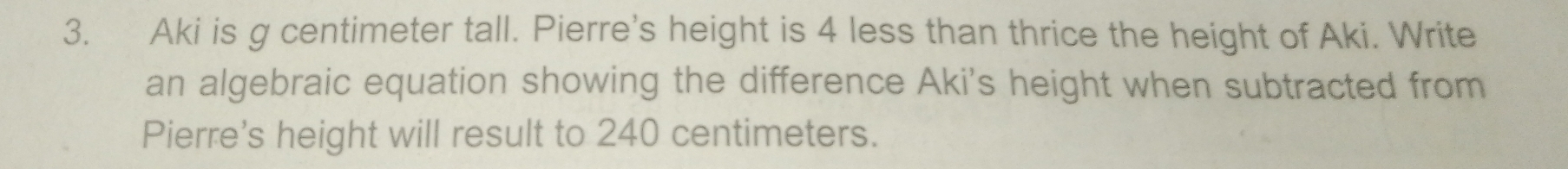 Aki is g centimeter tall. Pierre's height is 4 less than thrice the height of Aki. Write 
an algebraic equation showing the difference Aki's height when subtracted from 
Pierre's height will result to 240 centimeters.