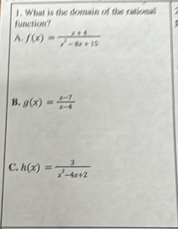 What is the domain of the rational a
function?
A, f(x)= (x+4)/x^2-8x+15 
B. g(x)= (x-1)/x-4 
C. h(x)= 3/x^2-4x+2 