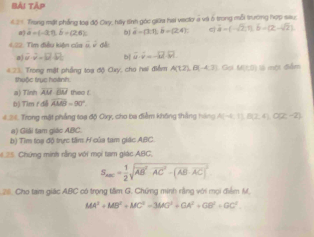 Bải Tập 
421. Trong mặt phẳng toạ độ Oxy, hãy tính góc giữa hai viectơ a và 5 trong mỗi trường hợp sau, 
a) overline a=(-3,1), hat b=(2,6)c b) overline a=(3:1); overline b=(2,4) : c vector a=(-sqrt(2),1), vector b=(2,-sqrt(2)). 
4.22. Tìm điều kiện của vector u, hat v d 
a) overline u· overline v=|vector u|· |vector v| bì vector u· vector v=-|vector u|· |vector v|. 
4.23. Trong mặt phẳng toạ độ Oxy, cho hai điểm A(1,2), B(-4,3) Gại M(t,0) là một điễm 
thuộc trục hoành. 
a) Tính overline AM· overline BM theo f 
b) Tìm t đễ widehat AMB=90°. 
4.24. Trong mặt phẳng toạ độ Oxy, cho ba điểm không thắng hãng A(-4,1), B(2,4), O(2,-2). 
a) Giải tam giác ABC. 
b) Tìm toạ độ trực tâm H của tam giác ABC
425. Chứng minh rằng với mọi tam giác ABC,
S_ABC= 1/2 sqrt (overline AB)^2· overline (AC)^2-(overline AB· overline AC)^2
26. Cho tam giác ABC có trọng tâm G. Chứng minh rằng với mọi điểm M.
MA^2+MB^2+MC^2=3MG^2+GA^2+GB^2+GC^2.