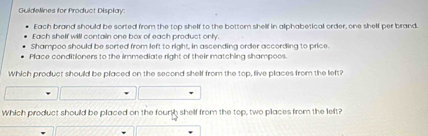 Guidelines for Product Display: 
Each brand should be sorted from the top shelf to the bottom shelf in alphabetical order, one shelf per brand. 
Each shelf will contain one box of each product only. 
Shampoo should be sorted from left to right, in ascending order according to price. 
Place conditioners to the immediate right of their matching shampoos. 
Which product should be placed on the second shelf from the top, five places from the left? 
Which product should be placed on the fourth shelf from the top, two places from the left?