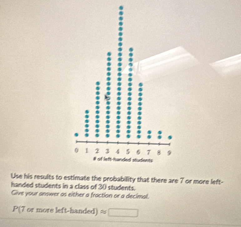 Use his results tobability that there are 7 or more left- 
handed students in a class of 30 students. 
Give your answer as either a fraction or a decimal.
P(7ormoreleft-handed)approx □