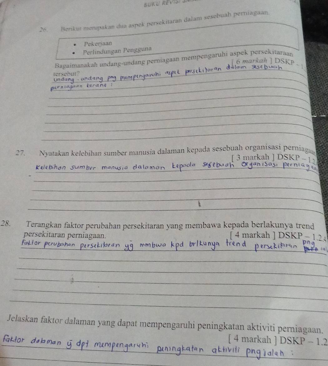 Berikut merupakan dua aspek persekitaran dalam sesebuah perniagaan 
Pekerjaan 
Perlindungan Pengguna 
_ 
Bagaimanakah undang-undang perniagaan mempengaruhi aspek persekitaraan 
[ 6 markah ] DSKP 
_ 
tersebut? 
_ 
_ 
_ 
_ 
_ 
_ 
27. Nyatakan kelebihan sumber manusia dalaman kepada sesebuah organisasi perniag 
_ 
[ 3 markah ] DSKP - 12 
K eebíh 
_ 
_ 
_ 
_ 
28. Terangkan faktor perubahan persekitaran yang membawa kepada berlakunya trend 
persekitaran perniagaan. [ 4 markah ] DSKP − 12
_ 
_ 
_ 
_ 
_ 
_ 
Jelaskan faktor dalaman yang dapat mempengaruhi peningkatan aktiviti perniagaan. 
_ 
[ 4 markah ] DSKP - 1.2 
_ 
_