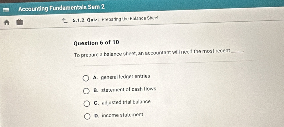 Accounting Fundamentals Sem 2
5.1.2 Quiz: Preparing the Balance Sheet
Question 6 of 10
To prepare a balance sheet, an accountant will need the most recent_
A. general ledger entries
B. statement of cash flows
C. adjusted trial balance
D. income statement