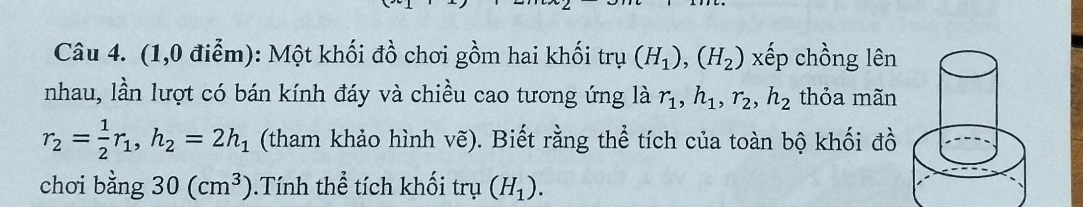 (1,0 điễm): Một khối đồ chơi gồm hai khối trụ (H_1), (H_2) xếp chồng lên 
nhau, lần lượt có bán kính đáy và chiều cao tương ứng là r_1, h_1, r_2, h_2 thỏa mãn
r_2= 1/2 r_1, h_2=2h_1 (tham khảo hình vẽ). Biết rằng thể tích của toàn bộ khối đồ 
chơi bằng 30(cm^3). Tính thể tích khối trụ (H_1).