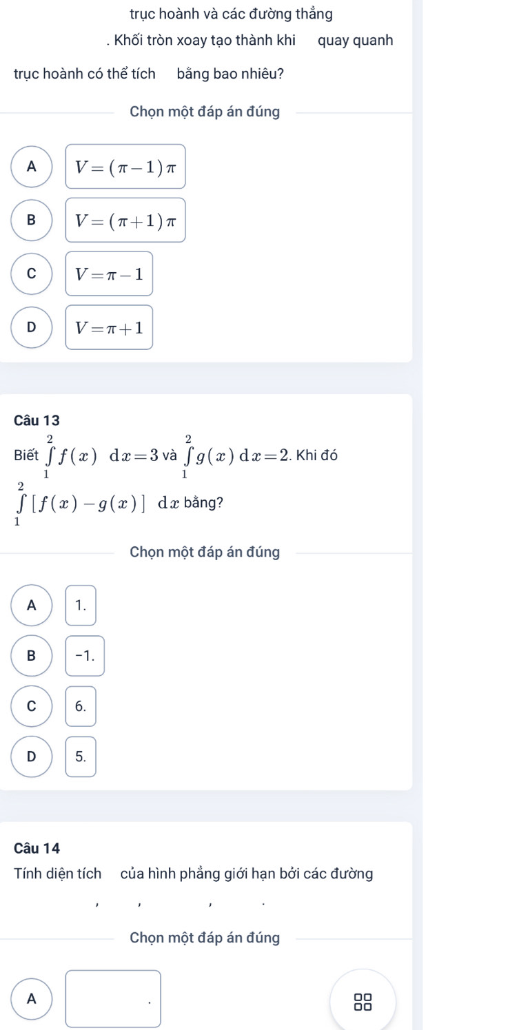 trục hoành và các đường thẳng
Khối tròn xoay tạo thành khi quay quanh
trục hoành có thể tích bằng bao nhiêu?
Chọn một đáp án đúng
A V=(π -1)π
B V=(π +1)π
C V=π -1
D V=π +1
Câu 13
Biết ∈tlimits _1^2f(x)dx=3 và ∈tlimits _1^2g(x)dx=2. Khi đó
∈tlimits _1^2[f(x)-g(x)] d xbằng?
Chọn một đáp án đúng
A 1.
B -1.
C 6.
D 5.
Câu 14
Tính diện tích của hình phẳng giới hạn bởi các đường
_ Chọn một đáp án đúng
A . 
88