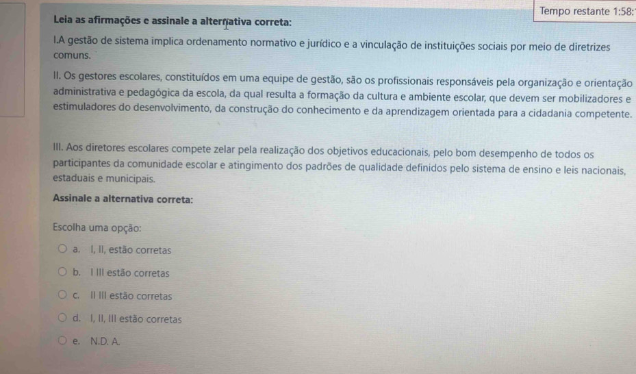 Tempo restante 1:58 : 
Leia as afirmações e assinale a alternativa correta:
I.A gestão de sistema implica ordenamento normativo e jurídico e a vinculação de instituições sociais por meio de diretrizes
comuns.
II. Os gestores escolares, constituídos em uma equipe de gestão, são os profissionais responsáveis pela organização e orientação
administrativa e pedagógica da escola, da qual resulta a formação da cultura e ambiente escolar, que devem ser mobilizadores e
estimuladores do desenvolvimento, da construção do conhecimento e da aprendizagem orientada para a cidadania competente.
III. Aos diretores escolares compete zelar pela realização dos objetivos educacionais, pelo bom desempenho de todos os
participantes da comunidade escolar e atingimento dos padrões de qualidade definidos pelo sistema de ensino e leis nacionais,
estaduais e municipais.
Assinale a alternativa correta:
Escolha uma opção:
a. I, II, estão corretas
b. I III estão corretas
c. II III estão corretas
d. I, II, III estão corretas
e. N.D. A.