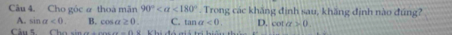 Cho góc α thoà mãn 90° <180°. Trong các khăng định sau, khăng định nào đúng?
A. sin alpha <0</tex>. B. cos alpha ≥ 0. C. tan alpha <0</tex>. D. cot alpha >0. 
Câu 5. Cho sin alpha +cos alpha =0 S Khi nế miú tri bi th