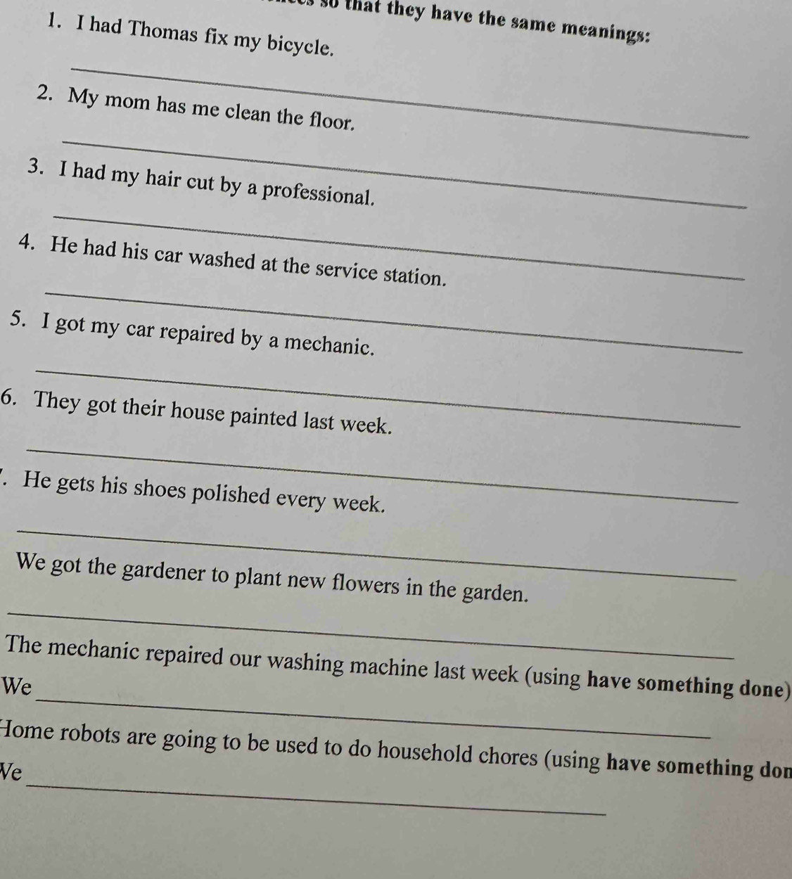 Us so that they have the same meanings: 
1. I had Thomas fix my bicycle. 
_ 
_ 
2. My mom has me clean the floor. 
_ 
3. I had my hair cut by a professional. 
_ 
4. He had his car washed at the service station. 
_ 
5. I got my car repaired by a mechanic. 
_ 
6. They got their house painted last week. 
'. He gets his shoes polished every week. 
_ 
_ 
We got the gardener to plant new flowers in the garden. 
_ 
The mechanic repaired our washing machine last week (using have something done) 
We 
_ 
Home robots are going to be used to do household chores (using have something don 
Ve