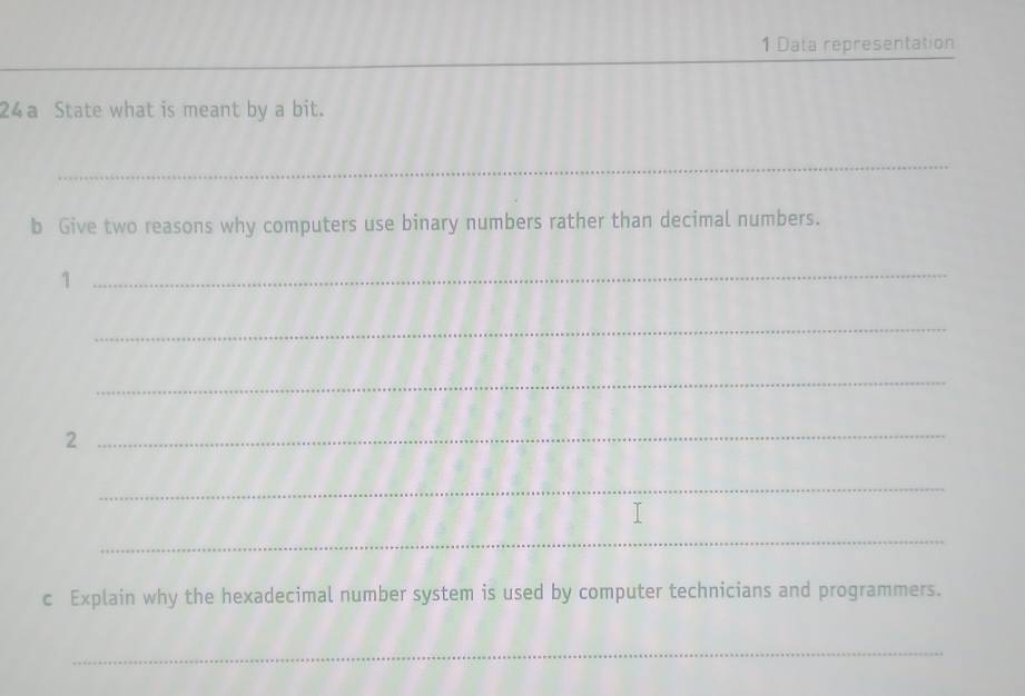 Data representation 
24a State what is meant by a bit. 
_ 
_ 
_ 
b Give two reasons why computers use binary numbers rather than decimal numbers. 
_1 
_ 
_ 
_2 
_ 
_ 
c Explain why the hexadecimal number system is used by computer technicians and programmers. 
_