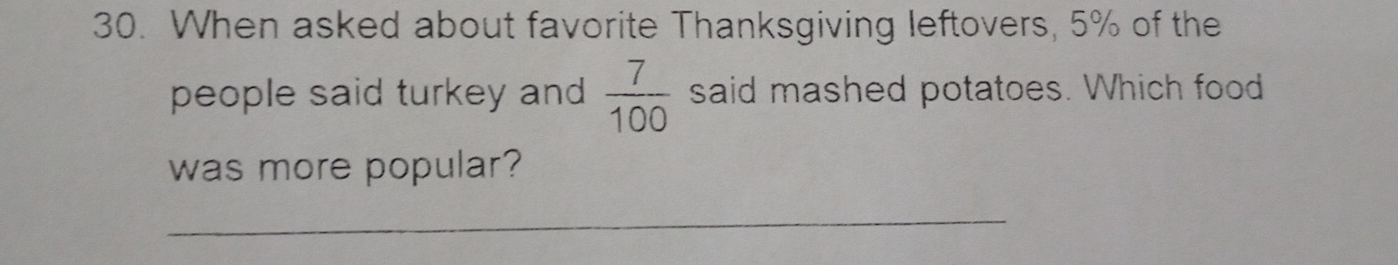 When asked about favorite Thanksgiving leftovers, 5% of the 
people said turkey and  7/100  said mashed potatoes. Which food 
was more popular? 
_