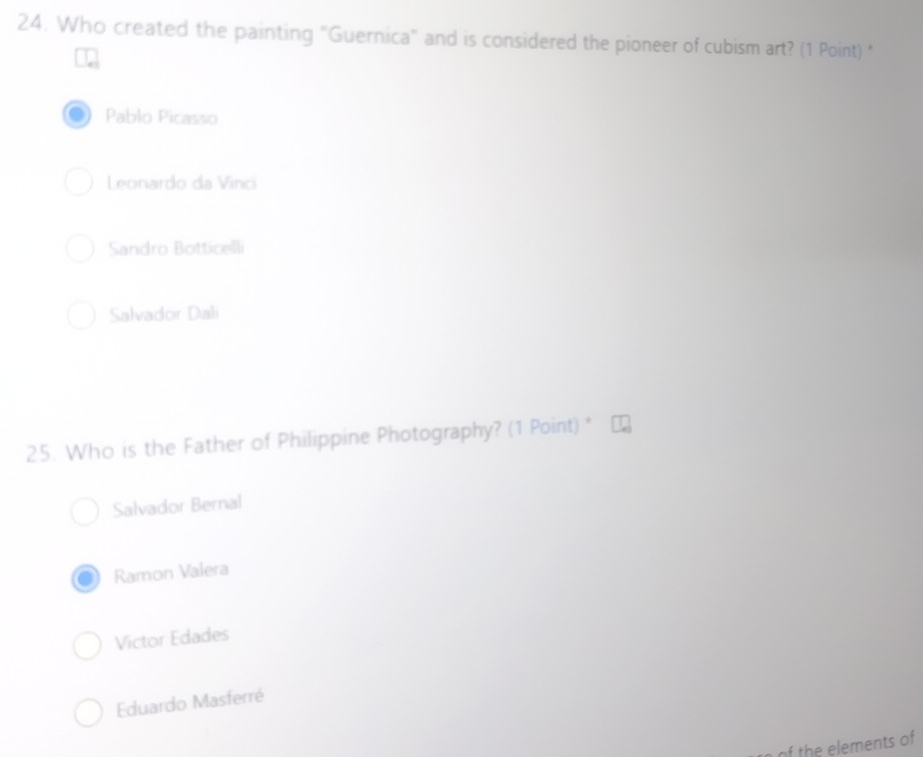 Who created the painting "Guernica" and is considered the pioneer of cubism art? (1 Point) "
Pablo Picasso
Leonardo da Vinci
Sandro Botticelli
Salvador Dali
25. Who is the Father of Philippine Photography? (1 Point) "
Salvador Bernal
Ramon Valera
Victor Edades
Eduardo Masferré
of the elements of