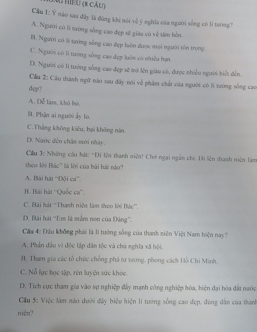 UNG HIềU (8 cÂu)
Câu 1: Ý nào sau đây là đúng khi nói về ý nghĩa của người sống có li tướng?
A. Người có lí tưởng sống cao dẹp sẽ giàu có về tâm hồn.
B. Người có lí tướng sống cao dẹp luôn được mọi người tôn trọng.
C. Người có lí tương sống cao dẹp luôn có nhiều bạn.
D. Người có lí tưởng sống cao đẹp sẽ trở lên giảu có, được nhiều người biết đến.
Câu 2: Cầu thành ngữ nào sau dây nói về phẩm chất của người có lí tưởng sống cao
dęp?
A. Dễ làm, khó bó.
B. Phận ai người ấy lo.
C.Thắng không kiêu, bại không nản.
D. Nước dến chân mới nhảy.
Câu 3: Những cầu hát: 'Đi lên thanh niên! Chớ ngại ngẫn chi. Đi lên thanh niên làm
theo lời Bác¨ là lời của bài hát nào?
A. Bài hát “Đội ca”.
B. Bài hát ''Quốc ca''.
C. Bài hát “Thanh niên làm theo lời Bác”.
D. Bài hát “Em là mầm non của Đảng”.
Câu 4: Đâu không phải là lí tưởng sống của thanh niên Việt Nam hiện nay?
A. Phần đầu vì độc lập dân tộc và chủ nghĩa xã hội.
B. Tham gia các tổ chức chống phá tư tướng, phong cách Hồ Chí Minh,
C. Nỗ lực học tập. rèn luyện sức khỏe.
D. Tích cực tham gia vào sự nghiệp dây mạnh công nghiệp hóa, hiện đại hóa đắt nước
Câu 5: Việc làm nào dưới đây biểu hiện lí tướng sống cao dẹp. dúng dẫn của thanh
niên?