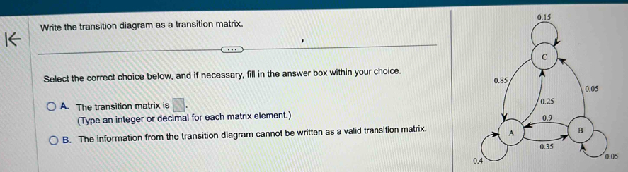 Write the transition diagram as a transition matrix. 
Select the correct choice below, and if necessary, fill in the answer box within your choice.
A. The transition matrix is □ 
(Type an integer or decimal for each matrix element.)
B. The information from the transition diagram cannot be written as a valid transition matrix.
0.05