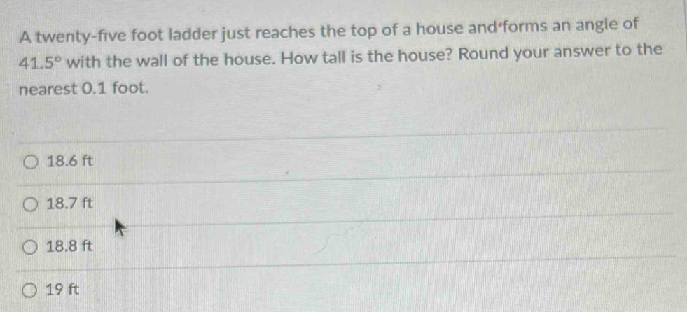 A twenty-five foot ladder just reaches the top of a house and forms an angle of
41.5° with the wall of the house. How tall is the house? Round your answer to the
nearest 0.1 foot.
18.6 ft
18.7 ft
18.8 ft
19 ft