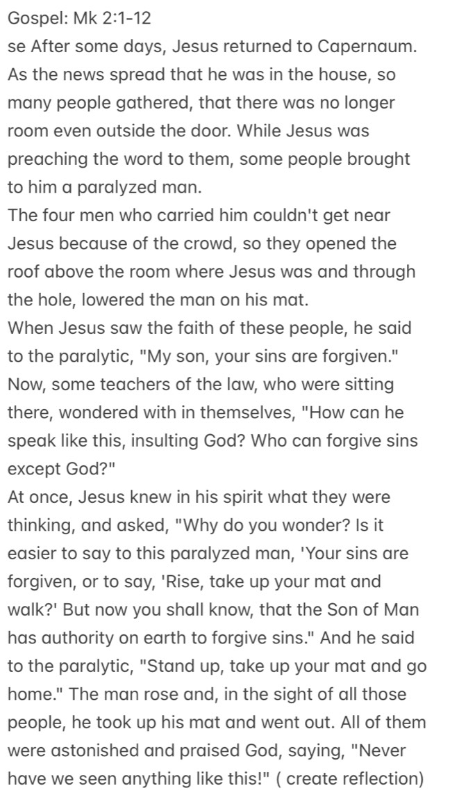 Gospel: Mk 2:1-12 
se After some days, Jesus returned to Capernaum. 
As the news spread that he was in the house, so 
many people gathered, that there was no longer 
room even outside the door. While Jesus was 
preaching the word to them, some people brought 
to him a paralyzed man. 
The four men who carried him couldn't get near 
Jesus because of the crowd, so they opened the 
roof above the room where Jesus was and through 
the hole, lowered the man on his mat. 
When Jesus saw the faith of these people, he said 
to the paralytic, "My son, your sins are forgiven." 
Now, some teachers of the law, who were sitting 
there, wondered with in themselves, "How can he 
speak like this, insulting God? Who can forgive sins 
except God?" 
At once, Jesus knew in his spirit what they were 
thinking, and asked, "Why do you wonder? Is it 
easier to say to this paralyzed man, 'Your sins are 
forgiven, or to say, 'Rise, take up your mat and 
walk?' But now you shall know, that the Son of Man 
has authority on earth to forgive sins." And he said 
to the paralytic, "Stand up, take up your mat and go 
home." The man rose and, in the sight of all those 
people, he took up his mat and went out. All of them 
were astonished and praised God, saying, "Never 
have we seen anything like this!" ( create reflection)