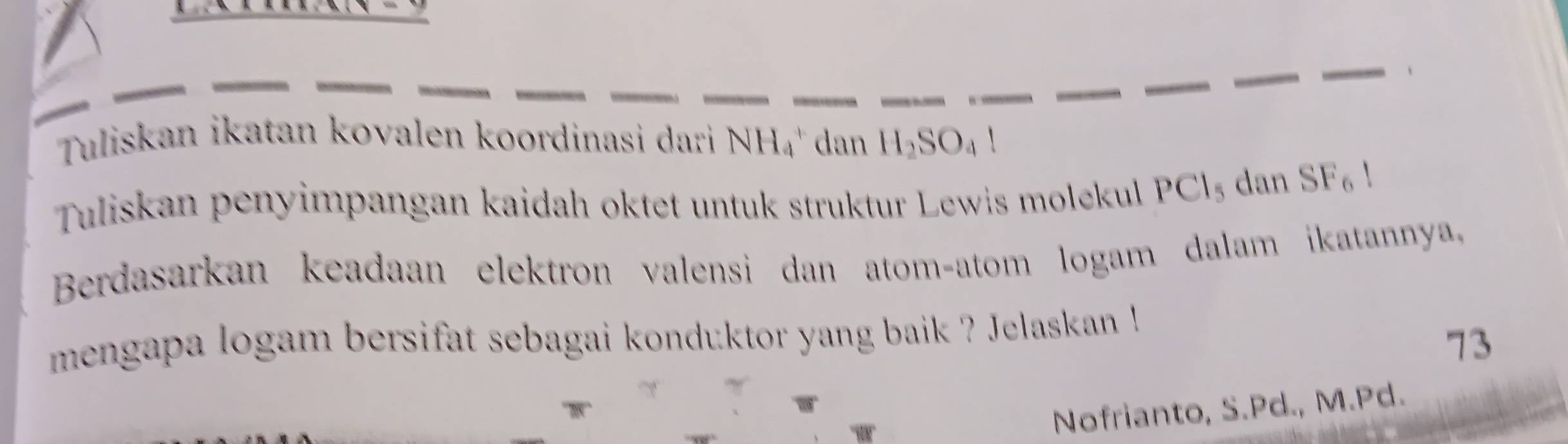 Tuliskan ikatan kovalen koordinasi dari NH_4 dan H_2SO_41
Tuliskan penyimpangan kaidah oktet untuk struktur Lewis molekul PCl_5 dan SF_6!
Berdasarkan keadaan elektron valensi dan atom-atom logam dalam ikatannya, 
mengapa logam bersifat sebagai konduktor yang baik ? Jelaskan ! 
73 
Nofrianto, S.Pd., M. Pd.