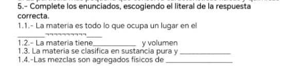 5.- Complete los enunciados, escogiendo el literal de la respuesta 
correcta. 
1.1.- La materia es todo lo que ocupa un lugar en el 
_ 
_ 
1.2.- La materia tiene _y volumen 
1.3. La materia se clasifica en sustancia pura y_ 
1.4.-Las mezclas son agregados físicos de_