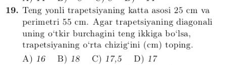 Teng yonli trapetsiyaning katta asosi 25 cm va
perimetri 55 cm. Agar trapetsiyaning diagonali
uning o‘tkir burchagini teng ikkiga bo‘lsa,
trapetsiyaning o‘rta chizig‘ini (cm) toping.
A) 16 B) 18 C) 17,5 D) 17