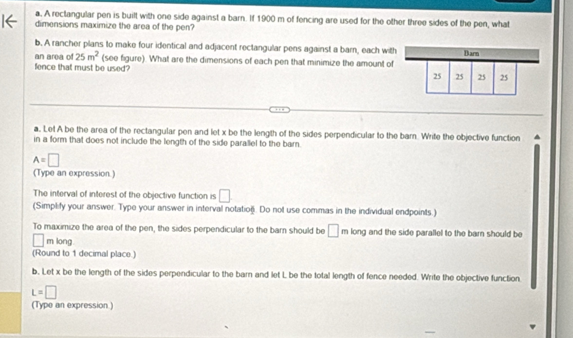 A rectangular pen is built with one side against a barn. If 1900 m of fencing are used for the other three sides of the pen, what 
dimensions maximize the area of the pen? 
b. A rancher plans to make four identical and adjacent rectangular pens against a barn, each with 
Barn 
an area of 25m^2 (see figure). What are the dimensions of each pen that minimize the amount of 
fence that must be used?
25 25 25 25
a. Let A be the area of the rectangular pen and let x be the length of the sides perpendicular to the barn Write the objective function 
in a form that does not include the length of the side parallel to the barn.
A=□
(Type an expression.) 
The interval of interest of the objective function is □. 
(Simplify your answer. Type your answer in interval notation. Do not use commas in the individual endpoints.) 
To maximize the area of the pen, the sides perpendicular to the barn should be □ m long and the side parallel to the barn should be
□ m long. 
(Round to 1 decimal place.) 
b. Let x be the length of the sides perpendicular to the barn and let L be the total length of fence needed. Write the objective function
L=□
(Type an expression.)