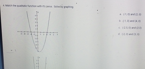 Match the quadratic function with it's zeros. Solve by graphing.
a. (-1,0) and (2,0)
b. (-1,0) and (4,0)
ς (-2.5,0) and (2,0)
d. (-2,0) and (3,0)
_