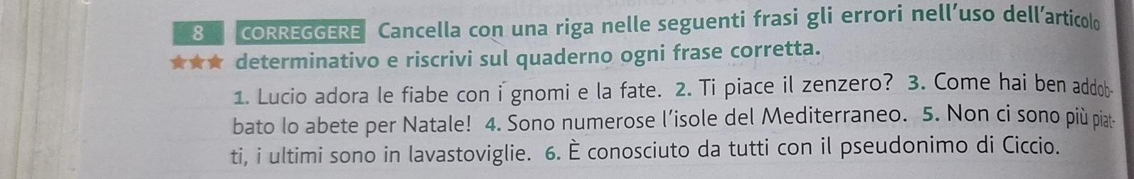 CORREGGERE Cancella con una riga nelle seguenti frasi gli errori nell’uso dell’articolo 
★★★ determinativo e riscrivi sul quaderno ogni frase corretta. 
1. Lucio adora le fiabe con i gnomi e la fate. 2. Ti piace il zenzero? 3. Come hai ben addob 
bato lo abete per Natale! 4. Sono numerose l’isole del Mediterraneo. 5. Non ci sono più piat- 
ti, i ultimi sono in lavastoviglie. 6. È conosciuto da tutti con il pseudonimo di Ciccio.