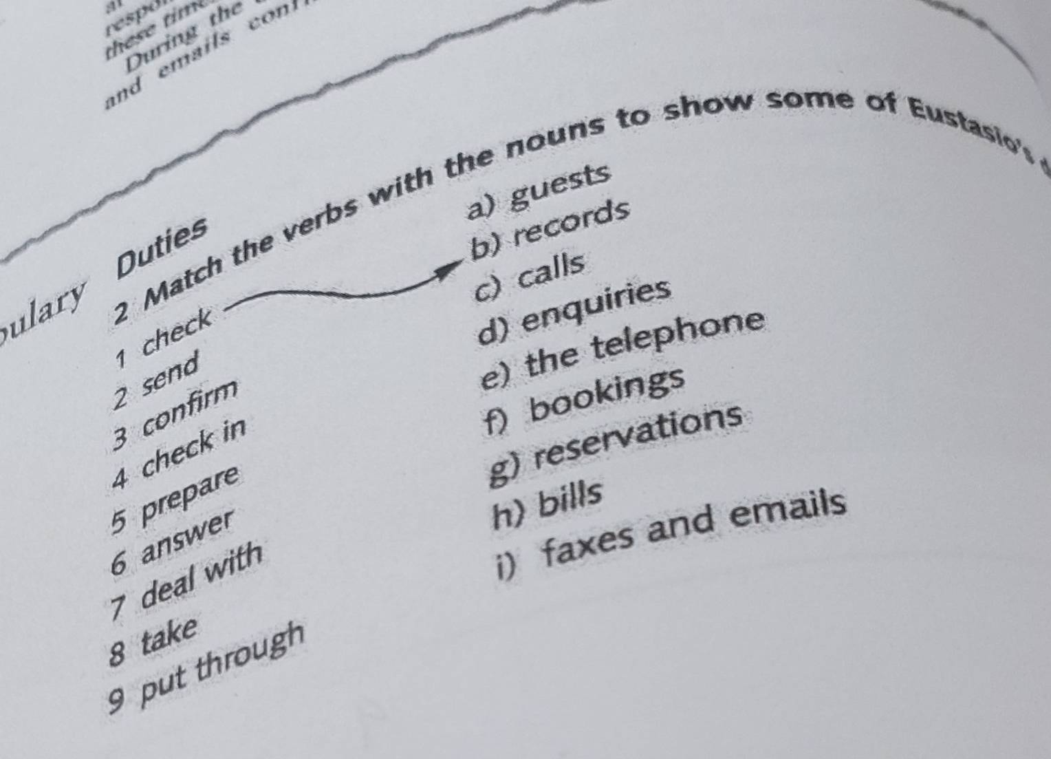 at
respdi
th ese tim
During the
a) guests
ulary 2 Match the verbs with the nouns to show some of Eustasio's
Duties
b) records
c)calls
1 check
d) enquiries
2 send
e) the telephone
f) bookings
3 confirm
g) reservations
4 check in
5 prepare
6 answer
h) bills
7 deal with
i) faxes and emails
8 take
9 put through