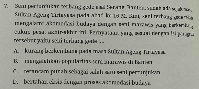 Seni pertunjukan terbang gede asal Serang, Banten, sudah ada sejak masa
Sultan Ageng Tirtayasa pada abad ke- 16 M. Kini, seni terbang gede telah
mengalami akomodasi budaya dengan seni marawis yang berkembang
cukup pesat akhir-akhir ini. Pernyataan yang sesuai dengan isi paragraf
tersebut yaitu seni terbang gede ....
A. kurang berkembang pada masa Sultan Ageng Tirtayasa
B. mengalahkan popularitas seni marawis di Banten
C. terancam punah sebagai salah satu seni pertunjukan
D. bertahan eksis dengan proses akomodasi budaya