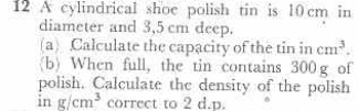 A cylindrical shoe polish tin is 10 cm in 
diameter and 3,5 cm deep. 
(a) Calculate the capacity of the tin in cm^3. 
(b) When full, the tin contains 300g of 
polish. Calculate the density of the polish 
in g/cm^3 correct to 2 d.p.