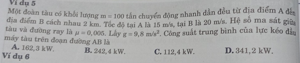 Ví dụ 5
Một đoàn tàu có khối lượng m=100 tấn chuyển động nhanh dần đều từ địa điểm A đến
địa điểm B cách nhau 2 km. Tốc độ tại A là 15 m/s, tại B là 20 m/s. Hệ số ma sát giữa
tàu và đường ray là mu =0,005. Lấy g=9,8m/s^2. Công suất trung bình của lực kéo đầu
máy tàu trên đoạn đường AB là
A. 162,3 kW. B. 242,4 kW. C. 112,4 kW. D. 341,2 kW.
Ví dụ 6