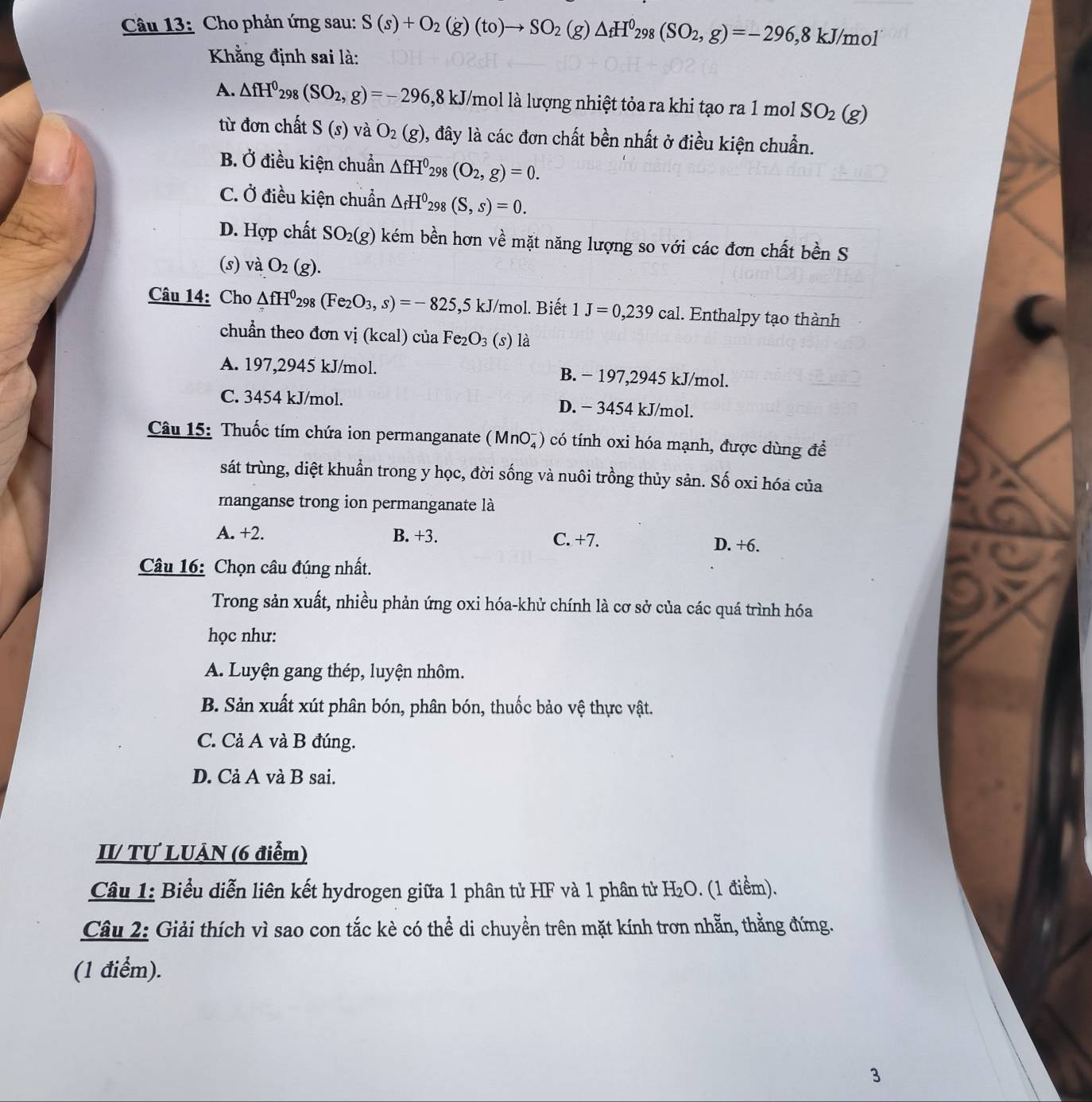 Cho phản ứng sau: S(s)+O_2(g)(to)to SO_2(g)△ _fH^0_298(SO_2,g)=-296,8kJ/mol
Khằng định sai là:
A. △ fH^0_298(SO_2,g)=-296 1,8 kJ/mol là lượng nhiệt tỏa ra khi tạo ra 1 mol SO_2(g)
từ đơn chất S(s) và O_2(g) , đây là các đơn chất bền nhất ở điều kiện chuẩn.
B. Ở điều kiện chuẩn △ fH^0_298(O_2,g)=0.
C. Ở điều kiện chuẩn △ _fH^0_298(S,s)=0.
D. Hợp chất SO_2(g) kém bền hơn về mặt năng lượng so với các đơn chất bền S
(s) và O_2(g).
Câu 14: Cho △ fH^0298(Fe_2O_3,s)=-825,5kJ/ /mol. Biết 1J=0,239cal. Enthalpy tạo thành
chuẩn theo đơn vị (kcal) của Fe₂ O_3 (s) là
A. 197,2945 kJ/mol. B. − 197,2945 kJ/mol.
C. 3454 kJ/mol. D. − 3454 kJ/mol.
Câu 15: Thuốc tím chứa ion permanganate (MnO₄) có tính oxi hóa mạnh, được dùng để
sát trùng, diệt khuẩn trong y học, đời sống và nuôi trồng thủy sản. Số oxi hóa của
manganse trong ion permanganate là
A. +2. B. +3. C. +7. D. +6.
Câu 16: Chọn câu đúng nhất.
Trong sản xuất, nhiều phản ứng oxi hóa-khử chính là cơ sở của các quá trình hóa
học như:
A. Luyện gang thép, luyện nhôm.
B. Sản xuất xút phân bón, phân bón, thuốc bảo vệ thực vật.
C. Cả A và B đúng.
D. Cả A và B sai.
I Tự LUÂN (6 điểm)
Câu 1: Biểu diễn liên kết hydrogen giữa 1 phân tử HF và 1 phân tử H_2O. (1 điểm).
Câu 2: Giải thích vì sao con tắc kè có thể di chuyền trên mặt kính trơn nhẵn, thẳng đứng.
(1 điểm).
3