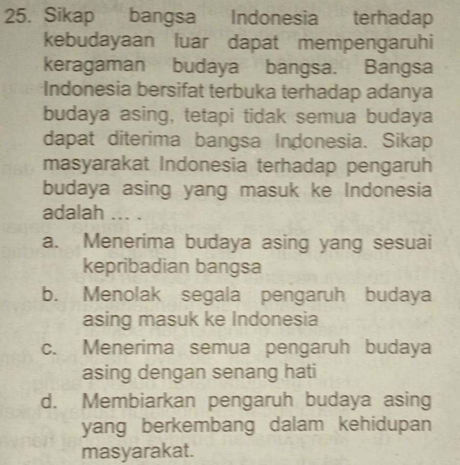 Sikap bangsa Indonesia terhadap
kebudayaan luar dapat mempengaruhi
keragaman budaya bangsa. Bangsa
Indonesia bersifat terbuka terhadap adanya
budaya asing, tetapi tidak semua budaya
dapat diterima bangsa Indonesia. Sikap
masyarakat Indonesia terhadap pengaruh
budaya asing yang masuk ke Indonesia
adalah ... .
a. Menerima budaya asing yang sesuai
kepribadian bangsa
b. Menolak segala pengaruh budaya
asing masuk ke Indonesia
c. Menerima semua pengaruh budaya
asing dengan senang hati
d. Membiarkan pengaruh budaya asing
yang berkembang dalam kehidupan 
masyarakat.