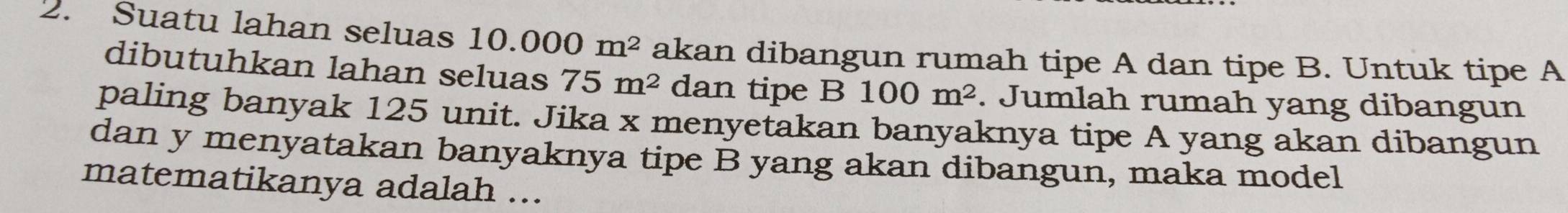 Suatu lahan seluas 10.000m^2 akan dibangun rumah tipe A dan tipe B. Untuk tipe A 
dibutuhkan lahan seluas 75m^2 dan tipe B 100m^2. Jumlah rumah yang dibangun 
paling banyak 125 unit. Jika x menyetakan banyaknya tipe A yang akan dibangun 
dan y menyatakan banyaknya tipe B yang akan dibangun, maka model 
matematikanya adalah ...