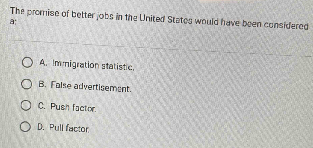 The promise of better jobs in the United States would have been considered
a:
A. Immigration statistic.
B. False advertisement.
C. Push factor.
D. Pull factor.