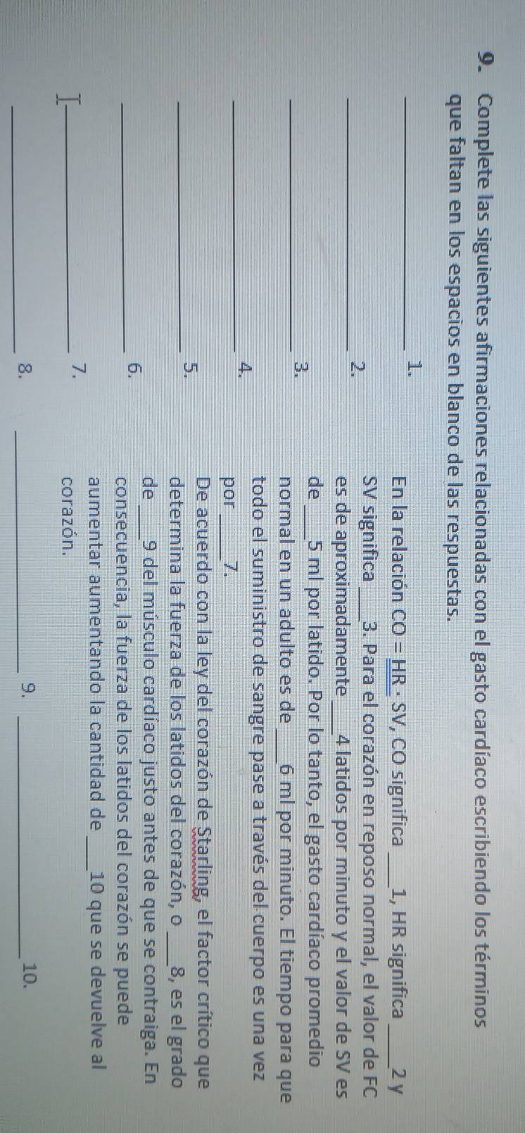 Complete las siguientes afirmaciones relacionadas con el gasto cardíaco escribiendo los términos 
que faltan en los espacios en blanco de las respuestas. 
_1. 
En la relación CO=_ HR· SV , CO significa _ 1, HR significa _ 2y
_2. 
SV significa _3. Para el corazón en reposo normal, el valor de FC 
es de aproximadamente _ 4 latidos por minuto y el valor de SV es 
de_ 5 ml por latido. Por lo tanto, el gasto cardíaco promedio 
_3. 
normal en un adulto es de _ 6 ml por minuto. El tiempo para que 
todo el suministro de sangre pase a través del cuerpo es una vez 
_4. 
por _7. 
De acuerdo con la ley del corazón de Starling, el factor crítico que 
_5. 
determina la fuerza de los latidos del corazón, o _8, es el grado 
de_ 9 del músculo cardíaco justo antes de que se contraiga. En 
_6. 
consecuencia, la fuerza de los latidos del corazón se puede 
aumentar aumentando la cantidad de _10 que se devuelve al 
7. 
_corazón. 
_8. 
_9. _10.