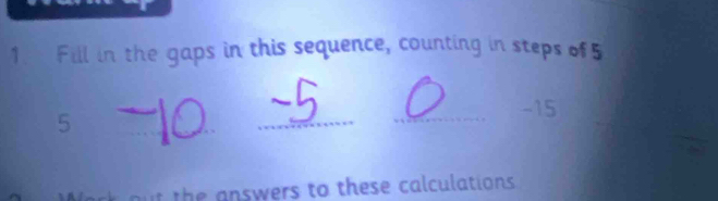 Fill in the gaps in this sequence, counting in steps of5
5
_ 
_ 
_- 15
t the answers to these calculations