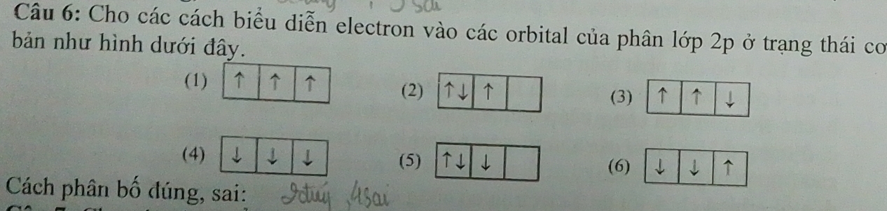 Cho các cách biểu diễn electron vào các orbital của phân lớp 2p ở trạng thái co 
bản như hình dưới đây. 
(1) ↑ ↑ ↑ (2 
(3) ↑ ↑ ↓ 
(4) j ↓ (5) ↑↓ ↓ ↑ 
(6) 
Cách phân bố đúng, sai: