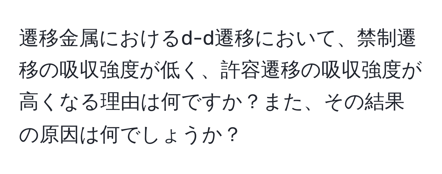 遷移金属におけるd-d遷移において、禁制遷移の吸収強度が低く、許容遷移の吸収強度が高くなる理由は何ですか？また、その結果の原因は何でしょうか？