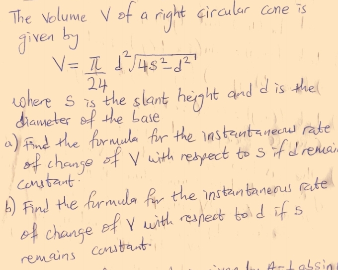 The volume Vof a right circular cone is 
given by
V= π /24 d^2sqrt(4s^2-d^2)
where S is the slant height and d is the 
diameter of the base 
a) find the formula for the instantaneou rate 
of change of V with respect to s if dremai 
constant 
b) Find the furmula for the instantaneous rate 
of change of v with respect to d if s
remains constant. 
A- Labsin