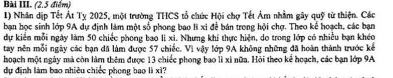 Bài III. (2.5 điểm) 
1) Nhân dịp Tết Át Tỵ 2025, một trường THCS tổ chức Hội chợ Tết Âm nhằm gây quỹ từ thiện. Các 
bạn học sinh lớp 9A dự định làm một số phong bao lì xỉ để bán trong hội chợ. Theo kể hoạch, các bạn 
dự kiến mỗi ngày làm 50 chiếc phong bao li xì. Nhưng khi thực hiện, do trong lớp có nhiều bạn khéo 
tay nên mỗi ngày các bạn đã làm được 57 chiếc. Vì vậy lớp 9A không những đã hoàn thành trước kế 
hoạch một ngày mả còn làm thêm được 13 chiếc phong bao lì xì nữa. Hỏi theo kể hoạch, các bạn lớp 9A
dự định làm bao nhiêu chiếc phong bao lì xì?